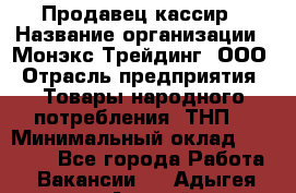 Продавец-кассир › Название организации ­ Монэкс Трейдинг, ООО › Отрасль предприятия ­ Товары народного потребления (ТНП) › Минимальный оклад ­ 20 000 - Все города Работа » Вакансии   . Адыгея респ.,Адыгейск г.